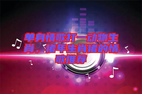 單身情歌打一動物生肖，豬年生肖豬的情歌推薦