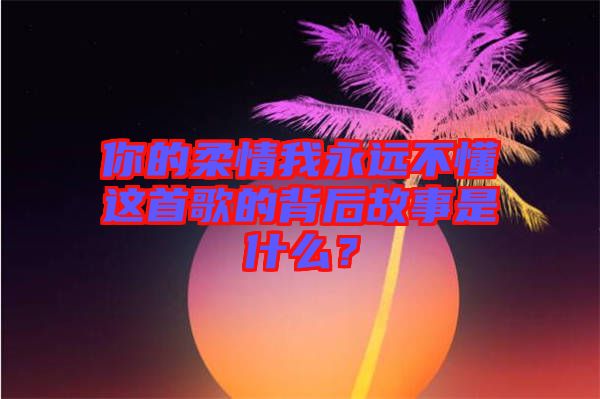 你的柔情我永遠(yuǎn)不懂這首歌的背后故事是什么？
