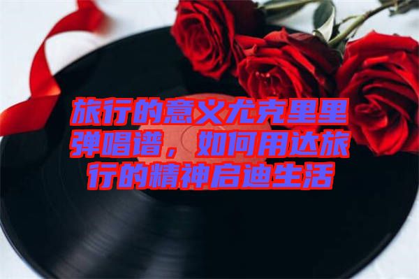 旅行的意義尤克里里彈唱譜，如何用達旅行的精神啟迪生活