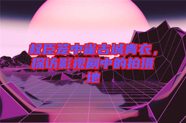 權(quán)臣籠中雀古城青衣，探訪影視劇中的拍攝地