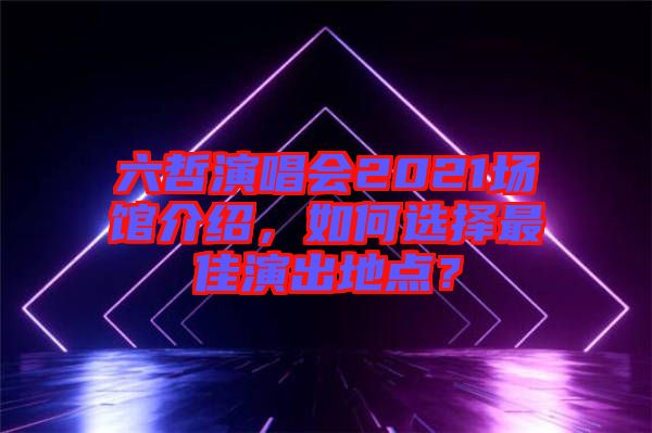 六哲演唱會(huì)2021場(chǎng)館介紹，如何選擇最佳演出地點(diǎn)？