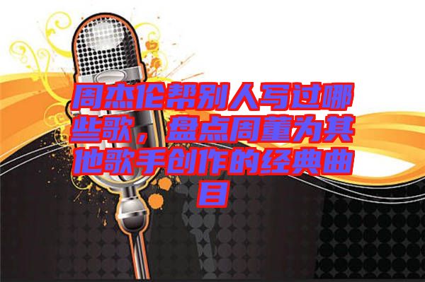 周杰倫幫別人寫過哪些歌，盤點(diǎn)周董為其他歌手創(chuàng)作的經(jīng)典曲目