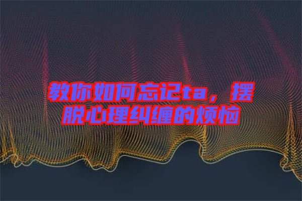 教你如何忘記ta，擺脫心理糾纏的煩惱