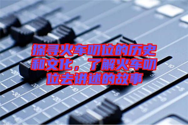 探尋火車叨位的歷史和文化，了解火車叨位去講述的故事