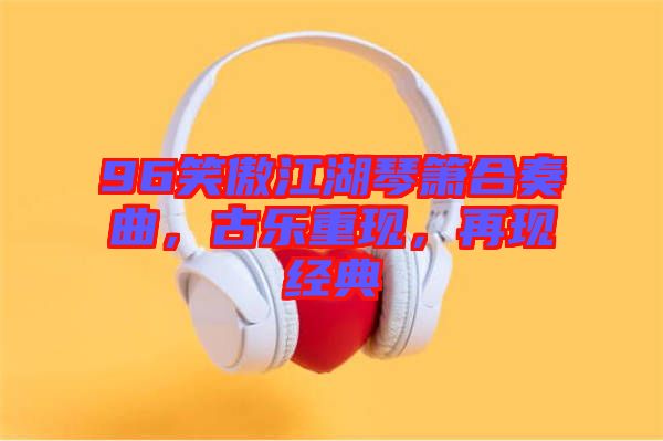 96笑傲江湖琴簫合奏曲，古樂重現(xiàn)，再現(xiàn)經(jīng)典