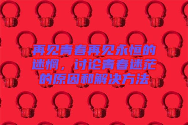 再見青春再見永恒的迷惘，討論青春迷茫的原因和解決方法