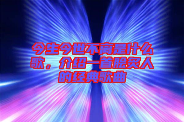 今生今世不離是什么歌，介紹一首膾炙人的經(jīng)典歌曲