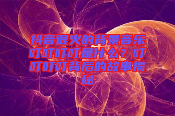 抖音很火的背景音樂叮叮叮叮是什么？叮叮叮叮背后的故事揭秘