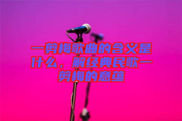 一剪梅歌曲的含義是什么，解經(jīng)典民歌一剪梅的意蘊