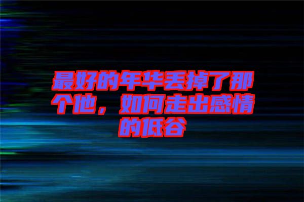 最好的年華丟掉了那個(gè)他，如何走出感情的低谷