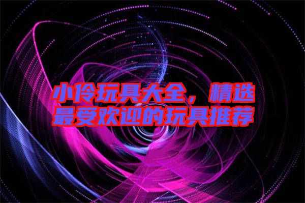小伶玩具大全，精選最受歡迎的玩具推薦