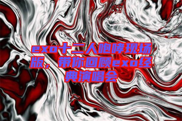 exo十二人咆哮現(xiàn)場版，帶你回顧exo經(jīng)典演唱會