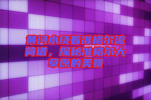 黃河水繞著準(zhǔn)格爾流簡譜，探秘準(zhǔn)格爾大草原的美景