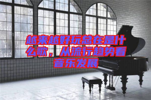 越來(lái)越好玩總在是什么歌，從流行趨勢(shì)看音樂(lè)發(fā)展