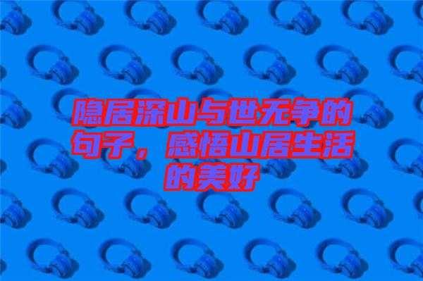 隱居深山與世無爭的句子，感悟山居生活的美好