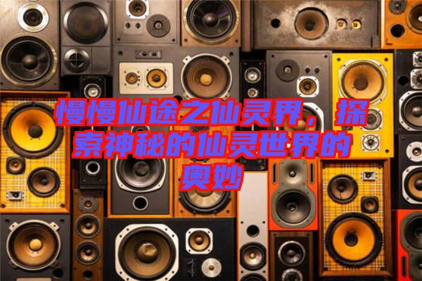 慢慢仙途之仙靈界，探索神秘的仙靈世界的奧妙