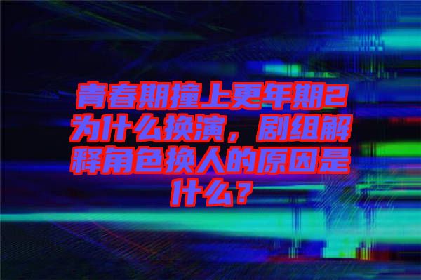 青春期撞上更年期2為什么換演，劇組解釋角色換人的原因是什么？