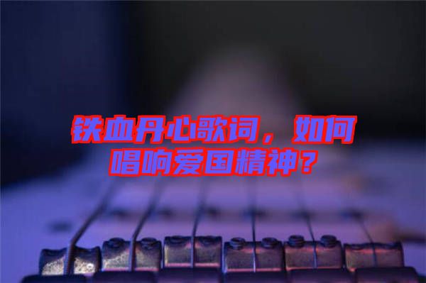 鐵血丹心歌詞，如何唱響愛國精神？
