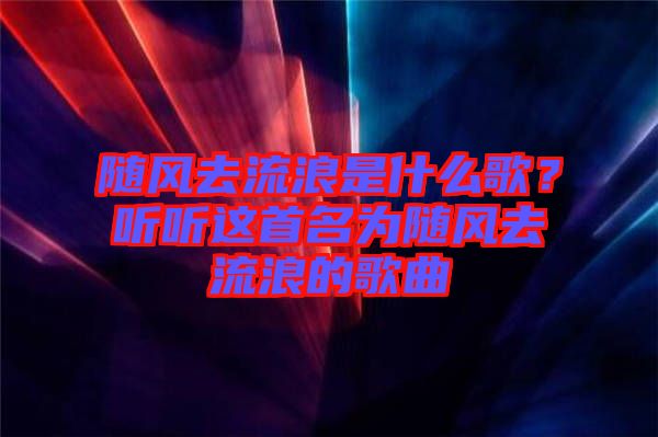 隨風(fēng)去流浪是什么歌？聽聽這首名為隨風(fēng)去流浪的歌曲