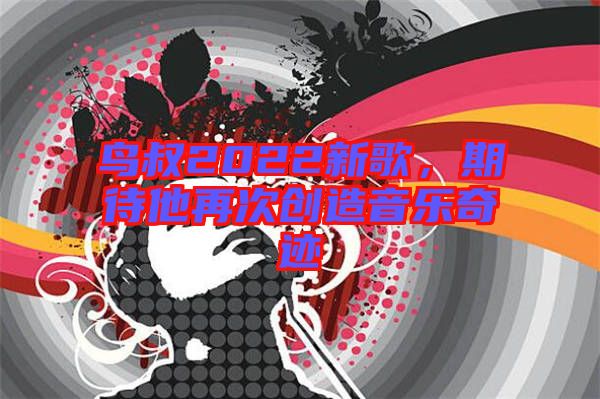鳥叔2022新歌，期待他再次創(chuàng)造音樂奇跡