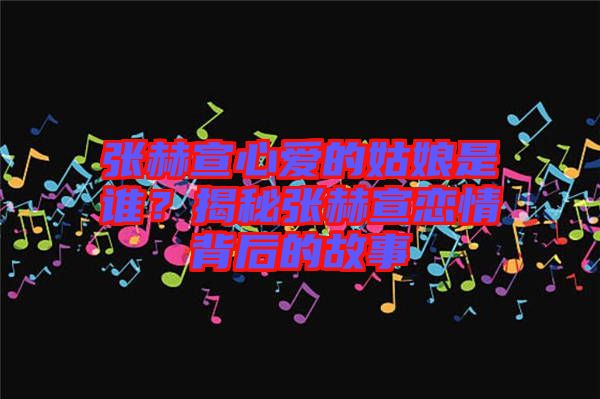 張赫宣心愛(ài)的姑娘是誰(shuí)？揭秘張赫宣戀情背后的故事