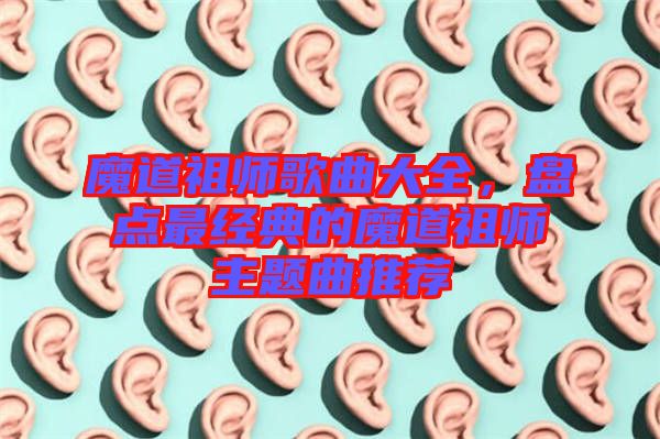 魔道祖師歌曲大全，盤點(diǎn)最經(jīng)典的魔道祖師主題曲推薦