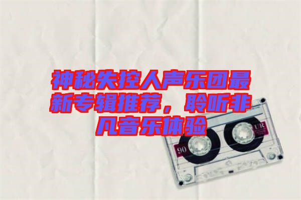神秘失控人聲樂團(tuán)最新專輯推薦，聆聽非凡音樂體驗(yàn)