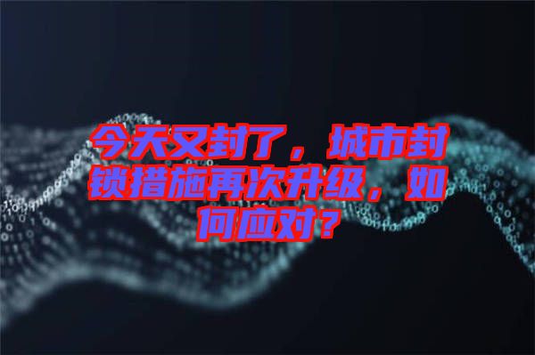 今天又封了，城市封鎖措施再次升級，如何應對？