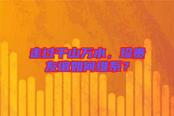 走過千山萬水，珍貴友誼如何維系？