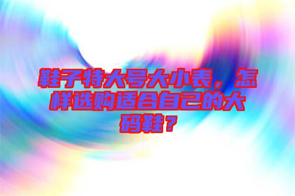 鞋子特大號(hào)大小表，怎樣選購(gòu)適合自己的大碼鞋？
