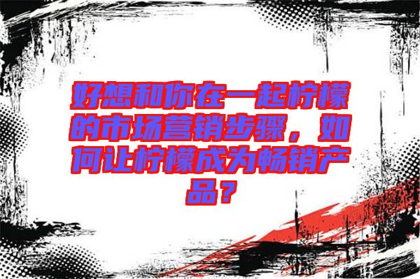 好想和你在一起檸檬的市場(chǎng)營(yíng)銷(xiāo)步驟，如何讓檸檬成為暢銷(xiāo)產(chǎn)品？