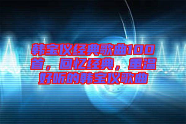 韓寶儀經(jīng)典歌曲100首，回憶經(jīng)典，重溫好聽的韓寶儀歌曲