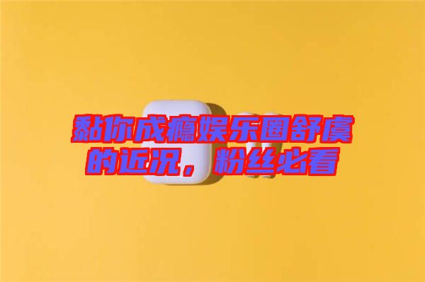 黏你成癮娛樂圈舒虞的近況，粉絲必看