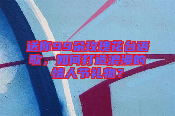 送你99朵玫瑰花臺語歌，如何打造浪漫的情人節(jié)禮物？