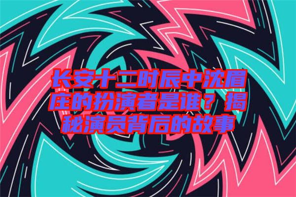 長(zhǎng)安十二時(shí)辰中沈眉莊的扮演者是誰？揭秘演員背后的故事
