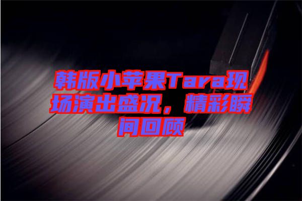 韓版小蘋(píng)果Tara現(xiàn)場(chǎng)演出盛況，精彩瞬間回顧