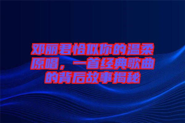 鄧麗君恰似你的溫柔原唱，一首經(jīng)典歌曲的背后故事揭秘