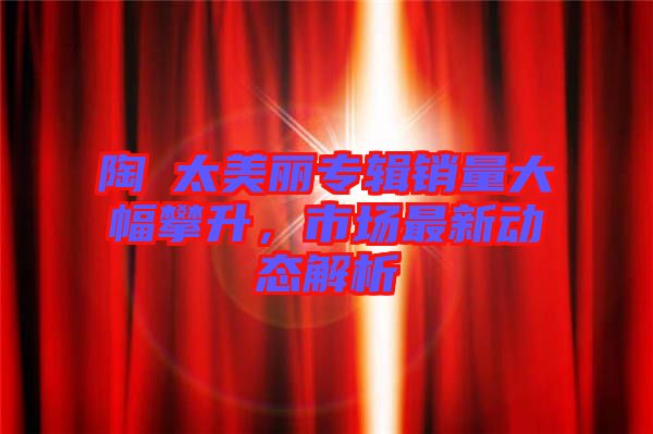 陶喆太美麗專輯銷量大幅攀升，市場(chǎng)最新動(dòng)態(tài)解析