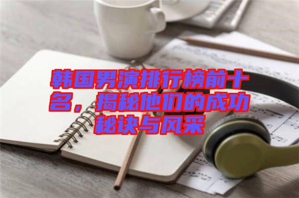 韓國男演排行榜前十名，揭秘他們的成功秘訣與風(fēng)采