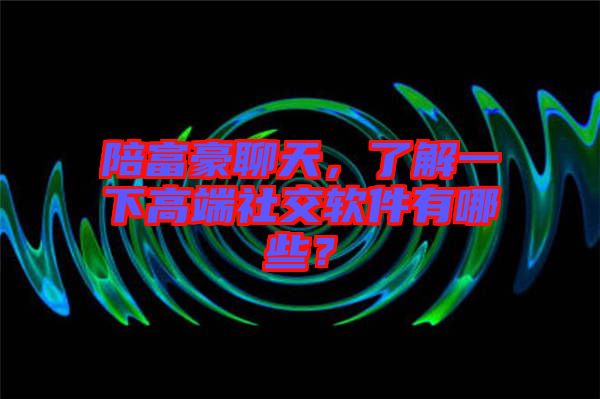 陪富豪聊天，了解一下高端社交軟件有哪些？