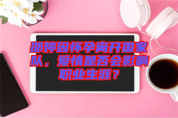邵婷因懷孕離開國家隊，愛情是否會影響職業(yè)生涯？