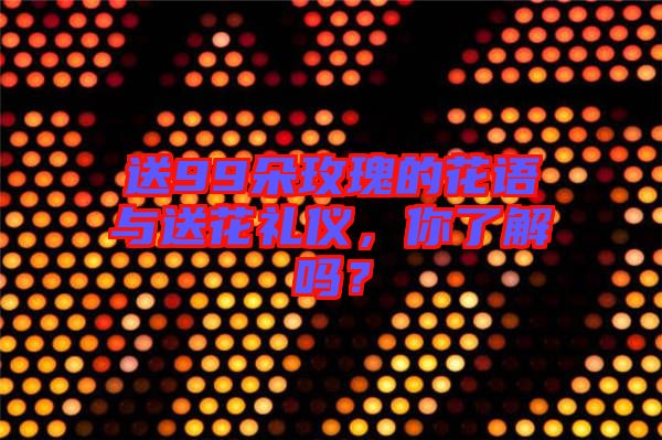 送99朵玫瑰的花語與送花禮儀，你了解嗎？