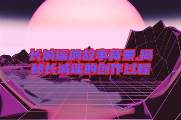長(zhǎng)城謠的故事背景,揭秘長(zhǎng)城謠的創(chuàng)作過程