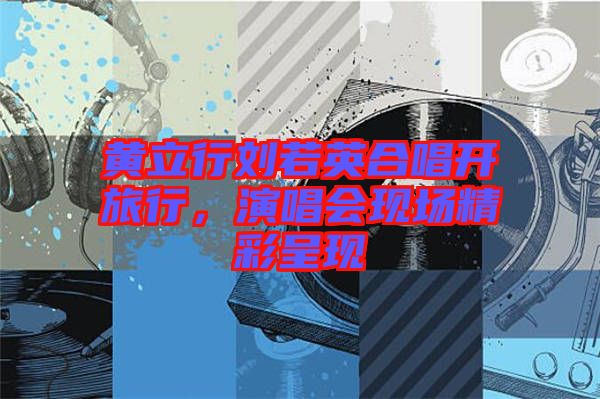 黃立行劉若英合唱開旅行，演唱會現(xiàn)場精彩呈現(xiàn)