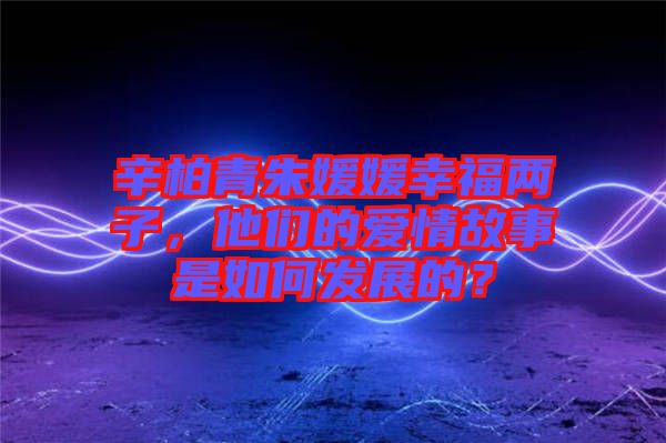 辛柏青朱媛媛幸福兩子，他們的愛情故事是如何發(fā)展的？