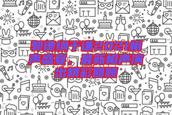 郭德綱于謙2021相聲盛宴，最新相聲演出精彩回顧