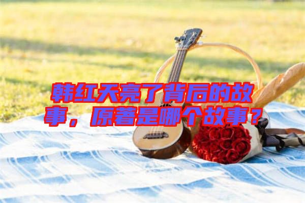 韓紅天亮了背后的故事，原著是哪個故事？