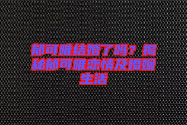 郁可唯結(jié)婚了嗎？揭秘郁可唯戀情及婚姻生活
