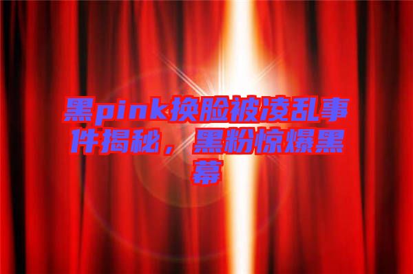 黑pink換臉被凌亂事件揭秘，黑粉驚爆黑幕