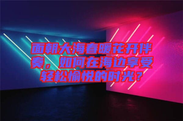 面朝大海春暖花開伴奏，如何在海邊享受輕松愉悅的時光？
